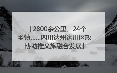 2800余公里、24个乡镇……四川达州达川区政协助推文旅融合发展