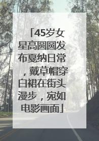 45岁女星高圆圆发布戛纳日常，戴草帽穿白裙在街头漫步，宛如电影画面