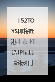 52TOYS即将赴港上市 打造IP玩具新标杆