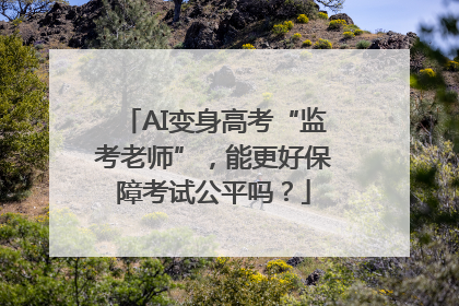 AI变身高考“监考老师”，能更好保障考试公平吗？